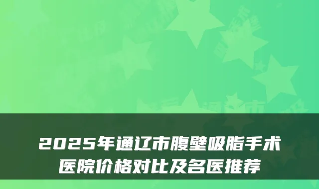 2025年通辽市腹壁吸脂手术医院价格对比及名医推荐