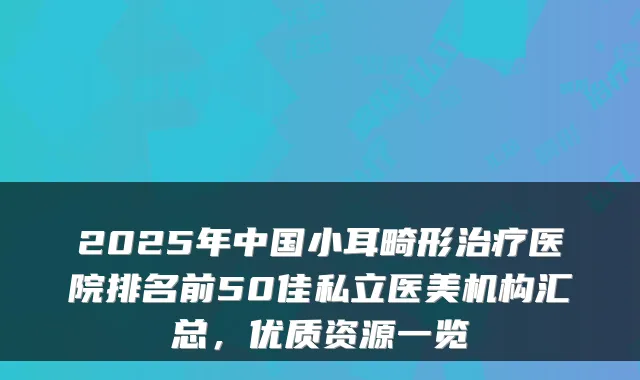 2025年中国小耳畸形医院排名前50佳私立医美机构汇总，优质资源一览
