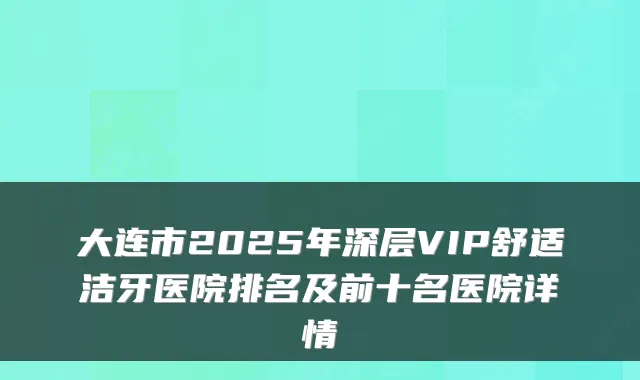 大连市2025年深层VIP舒适洁牙医院排名及前十名医院详情