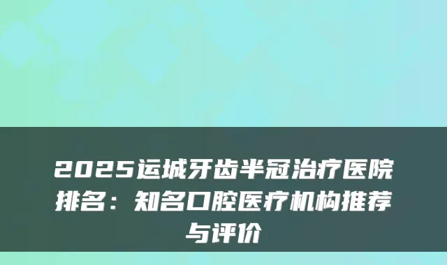 2025运城牙齿半冠医院排名：知名口腔医疗机构推荐与评价