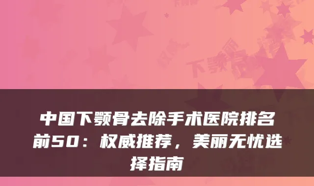 中国下颚骨去除手术医院排名前50:权威推荐,美丽无忧选择指南