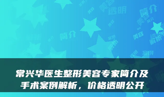 常兴华医生整形美容专家简介及手术案例解析，价格透明公开