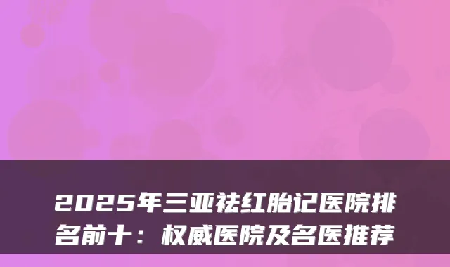 2025年三亚祛红胎记医院排名前十:医院及名医推荐