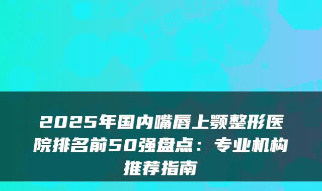2025年国内嘴唇上颚整形医院排名前50强盘点:专业机构推荐指南