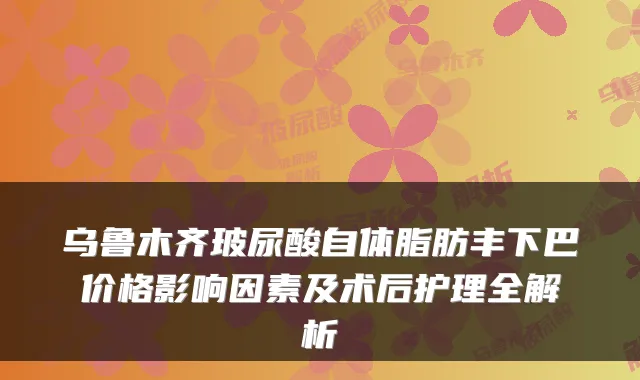 乌鲁木齐玻尿酸自体脂肪丰下巴价格影响因素及术后护理全解析