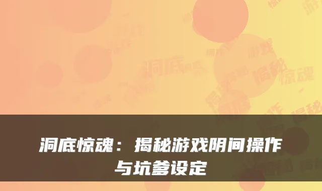 洞底惊魂：揭秘游戏阴间操作与坑爹设定
