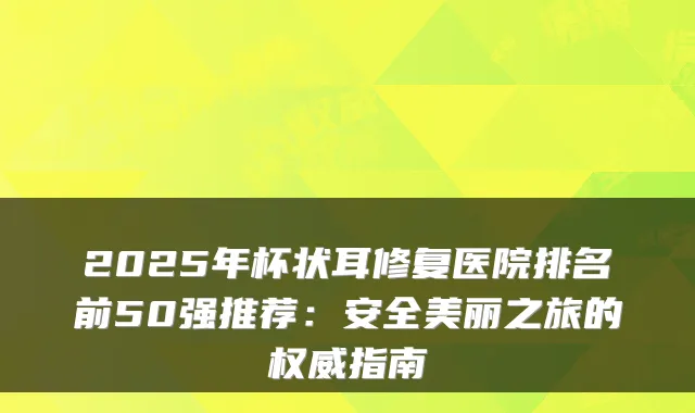 2025年杯状耳修复医院排名前50强推荐:安全美丽之旅的指南