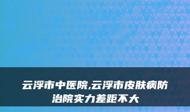 云浮市中医院,云浮市皮肤病防治院实力差距不大