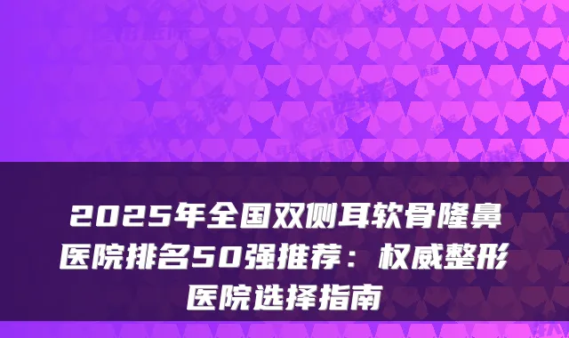 2025年全国双侧耳软骨隆鼻医院排名50强推荐：整形医院选择指南