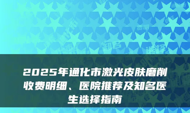 2025年通化市激光皮肤磨削收费明细、医院推荐及知名医生选择指南
