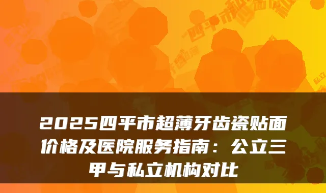 2025四平市超薄牙齿瓷贴面价格及医院服务指南：公立三甲与私立机构对比