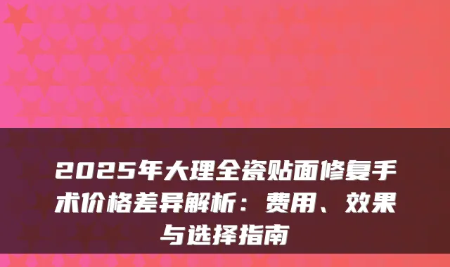 2025年大理全瓷贴面修复手术价格差异解析:费用、效果与选择指南