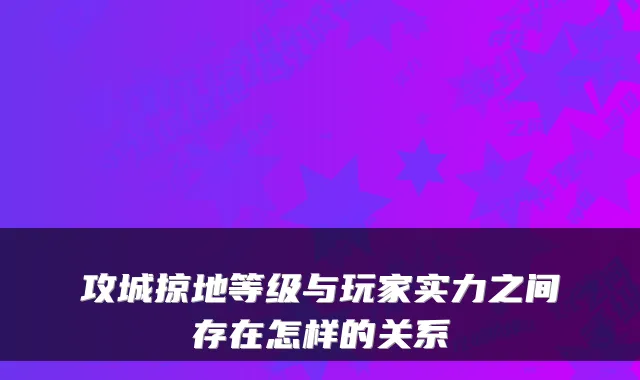 攻城掠地等级与玩家实力之间存在怎样的关系