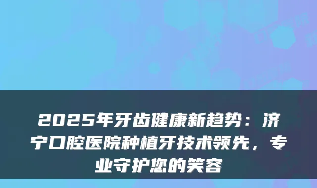 2025年牙齿健康新趋势：济宁口腔医院种植牙技术领先，专业守护您的笑容