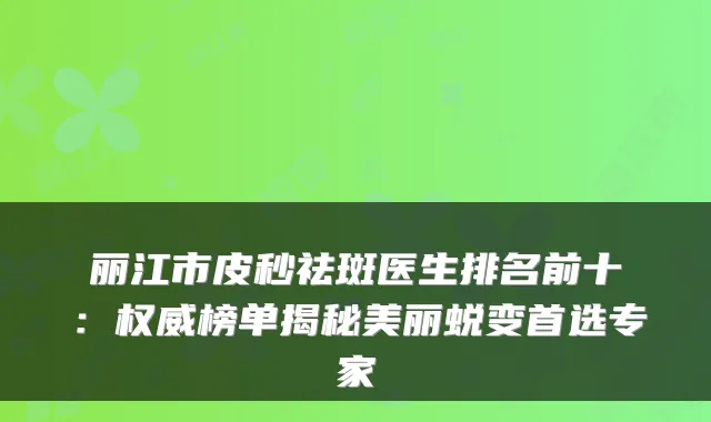 丽江市皮秒祛斑医生排名前十：榜单揭秘美丽蜕变首选专家