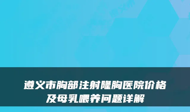 遵义市胸部注射隆胸医院价格及母乳喂养问题详解