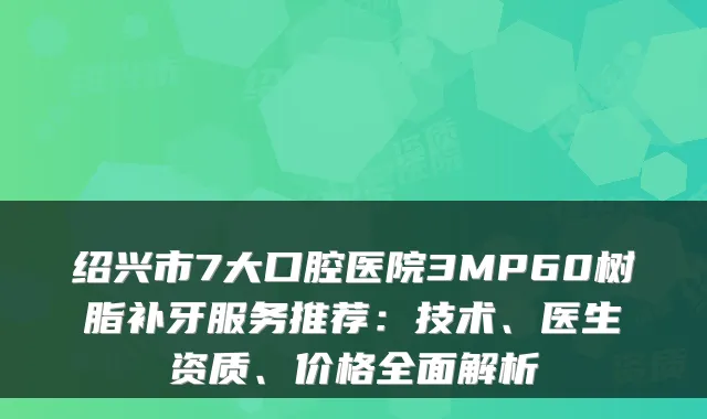 绍兴市7大口腔医院3MP60树脂补牙服务推荐:技术、医生资质、价格全面解析