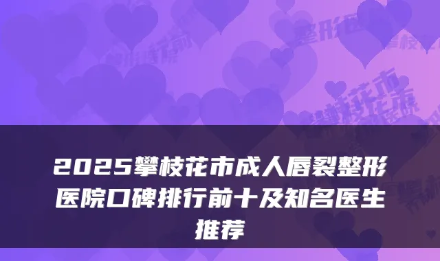 2025攀枝花市成人唇裂整形医院口碑排行前十及知名医生推荐