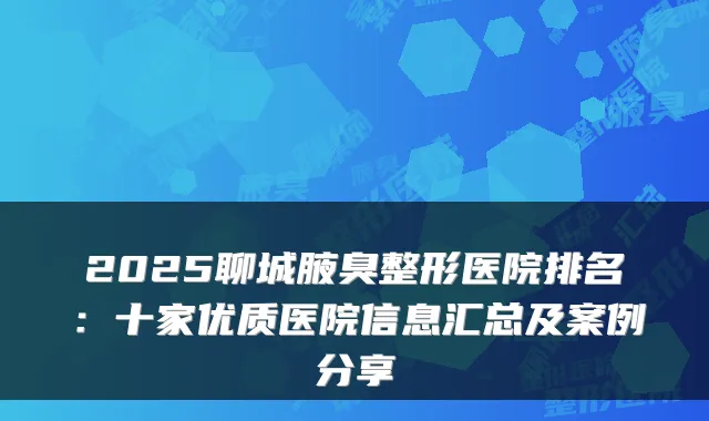 2025聊城腋臭整形医院排名：十家优质医院信息汇总及案例分享