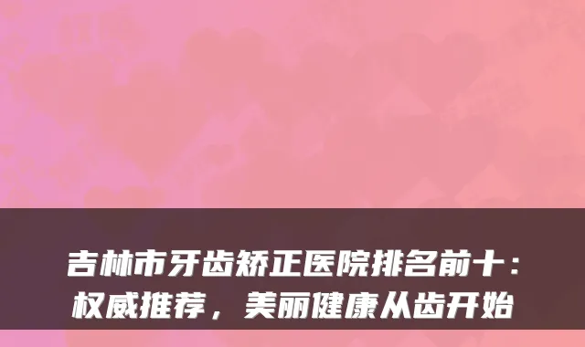 吉林市牙齿矫正医院排名前十：推荐，美丽健康从齿开始