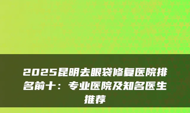 2025昆明去眼袋修复医院排名前十：专业医院及知名医生推荐