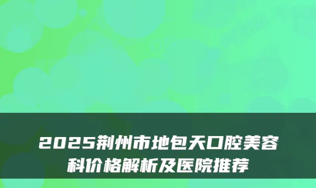 2025荆州市地包天口腔美容科价格解析及医院推荐