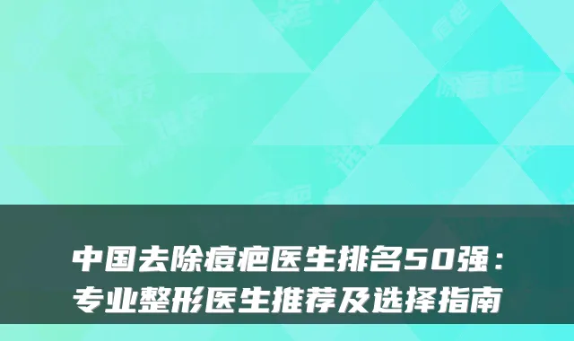 中国去除痘疤医生排名50强:专业整形医生推荐及选择指南