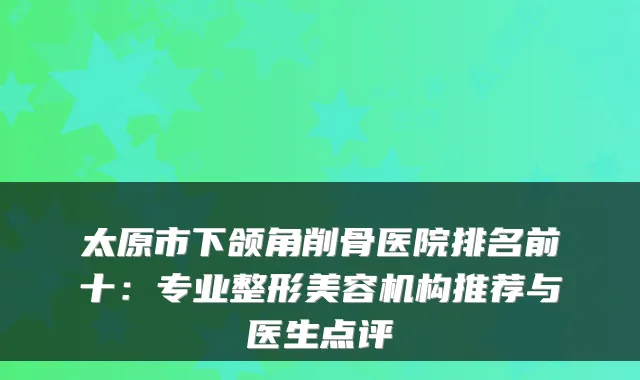 太原市下颌角削骨医院排名前十：专业整形美容机构推荐与医生点评