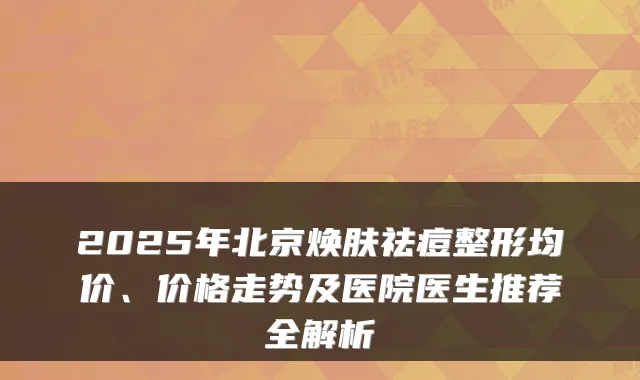 2025年北京焕肤祛痘整形均价、价格走势及医院医生推荐全解析