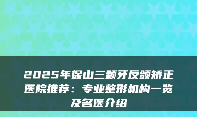 2025年保山三颗牙反颌矫正医院推荐:专业整形机构一览及名医介绍