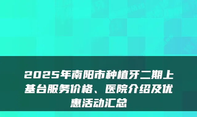 2025年南阳市种植牙二期上基台服务价格、医院介绍及优惠活动汇总