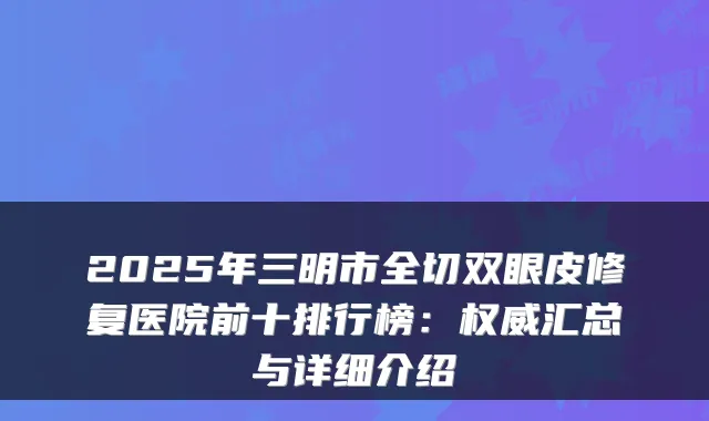 2025年三明市全切双眼皮修复医院前十排行榜:权威汇总与详细介绍