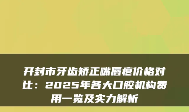 开封市牙齿矫正嘴唇瘪价格对比:2025年各大口腔机构费用一览及实力解析