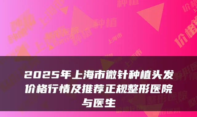 2025年上海市微针种植头发价格行情及推荐正规整形医院与医生