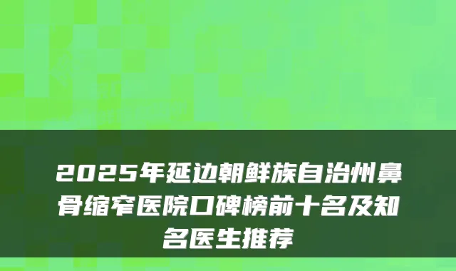 2025年延边朝鲜族自治州鼻骨缩窄医院口碑榜前十名及知名医生推荐