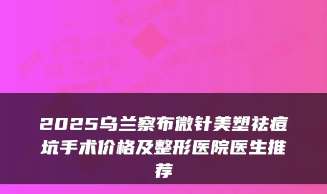 2025乌兰察布微针美塑祛痘坑手术价格及整形医院医生推荐