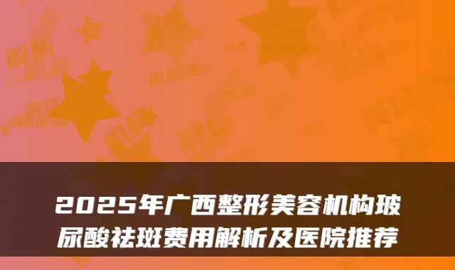2025年广西整形美容机构玻尿酸祛斑费用解析及医院推荐