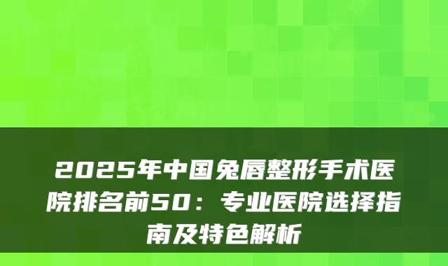 2025年中国兔唇整形手术医院排名前50：专业医院选择指南及特色解析