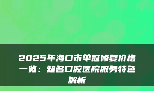 2025年海口市单冠修复价格一览:知名口腔医院服务特色解析