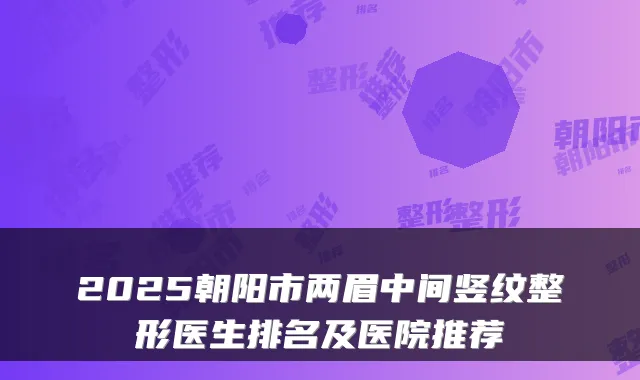 2025朝阳市两眉中间竖纹整形医生排名及医院推荐