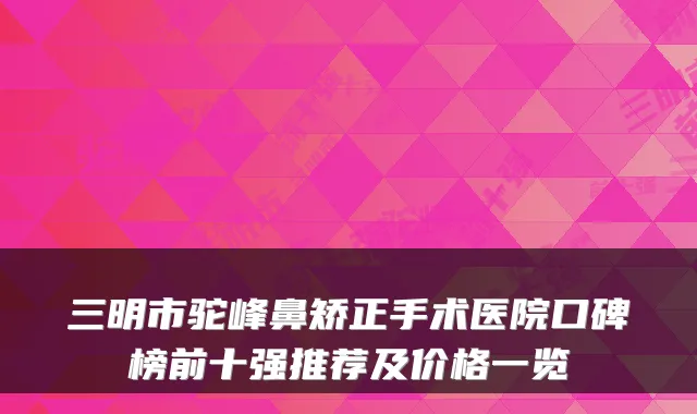 三明市驼峰鼻矫正手术医院口碑榜前十强推荐及价格一览