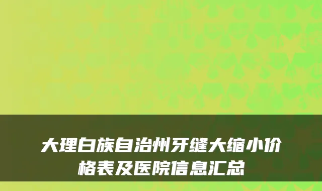 大理白族自治州牙缝大缩小价格表及医院信息汇总