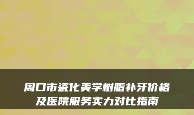 周口市瓷化美学树脂补牙价格及医院服务实力对比指南