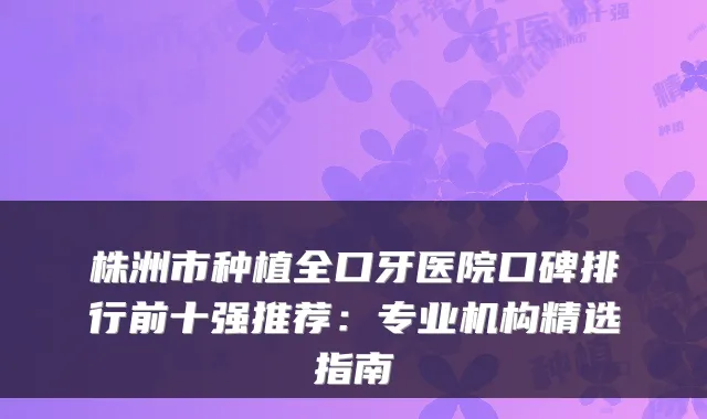 株洲市种植全口牙医院口碑排行前十强推荐:专业机构精选指南