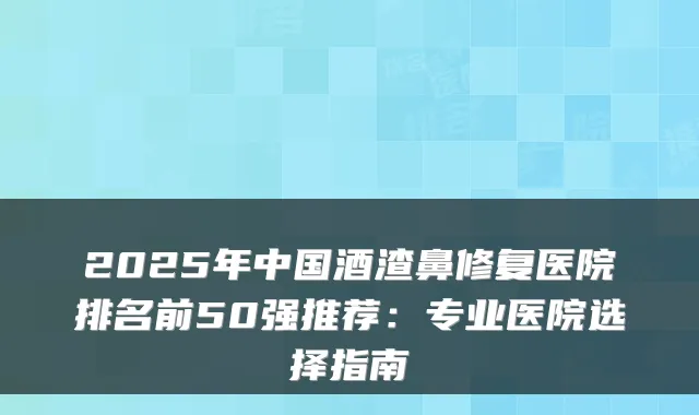 2025年中国酒渣鼻修复医院排名前50强推荐：专业医院选择指南
