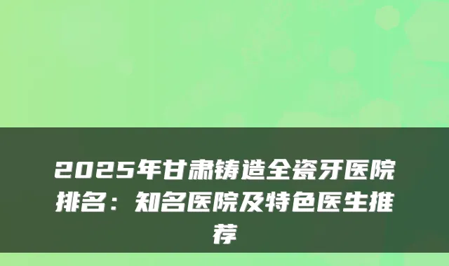 2025年甘肃铸造全瓷牙医院排名:知名医院及特色医生推荐