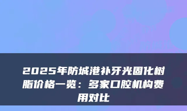 2025年防城港补牙光固化树脂价格一览:多家口腔机构费用对比