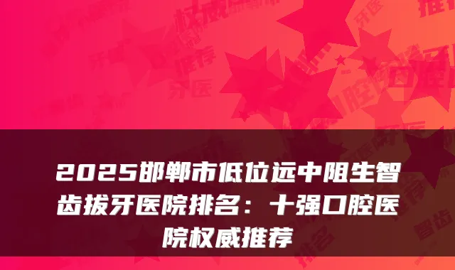 2025邯郸市低位远中阻生智齿拔牙医院排名：十强口腔医院权威推荐
