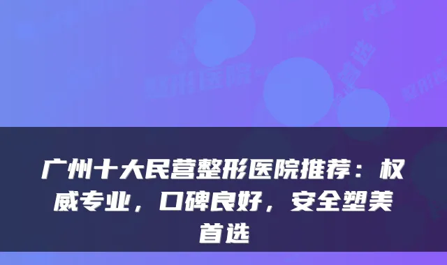 广州十大民营整形医院推荐：专业，口碑良好，安全塑美首选