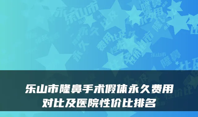 乐山市隆鼻手术假体永久费用对比及医院性价比排名